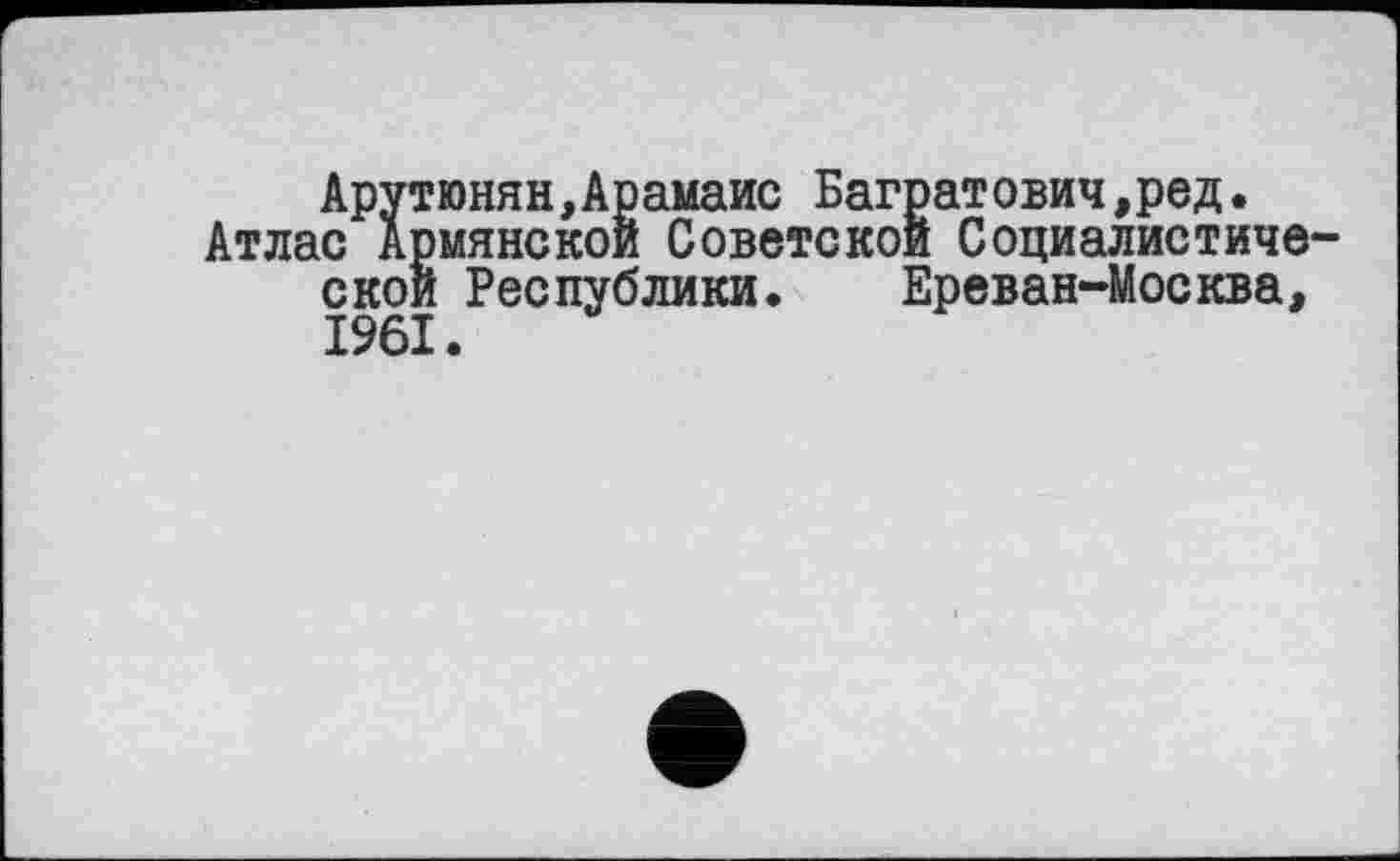 ﻿Арутюнян,Арамаис Багратович,ред.
Атлас Армянской Советской Социалистической Республики. Ереван-Москва, 1961.